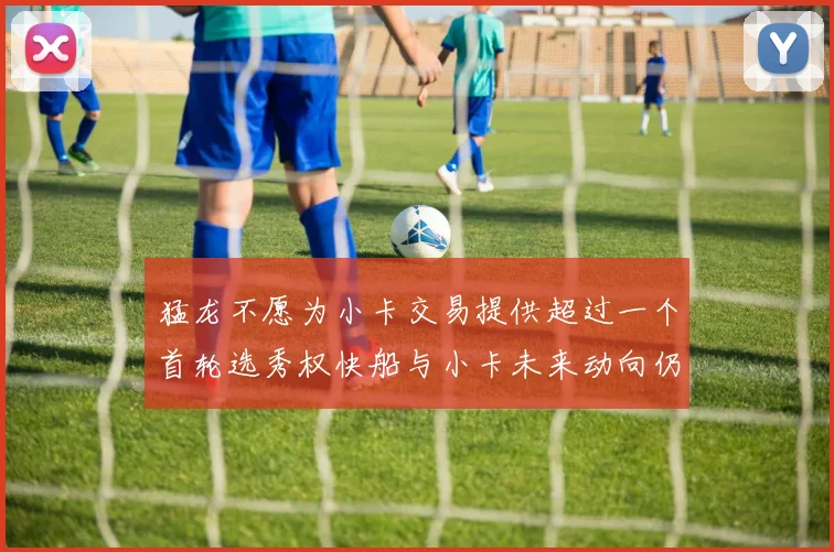 猛龙不愿为小卡交易提供超过一个首轮选秀权快船与小卡未来动向仍不明朗