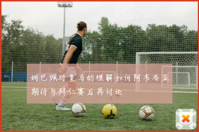 姆巴佩对皇马的理解如何阿韦洛亚期待与拜仁赛后再讨论