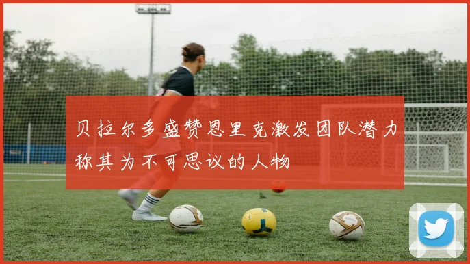 贝拉尔多盛赞恩里克激发团队潜力称其为不可思议的人物