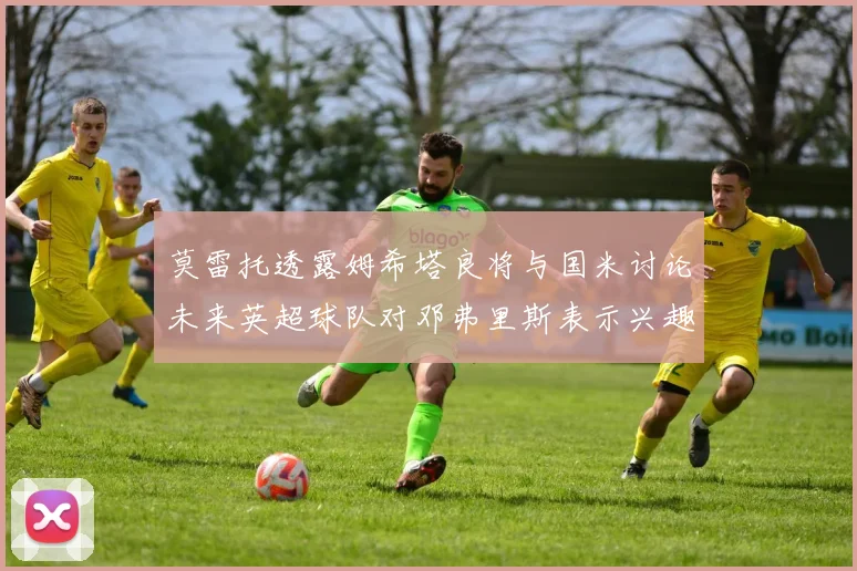莫雷托透露姆希塔良将与国米讨论未来英超球队对邓弗里斯表示兴趣