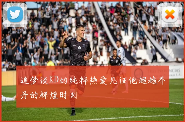 追梦谈KD的纯粹热爱见证他超越乔丹的辉煌时刻