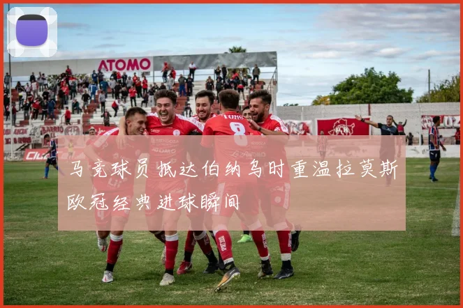 马竞球员抵达伯纳乌时重温拉莫斯欧冠经典进球瞬间