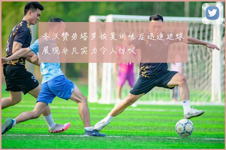 齐沃赞劳塔罗恢复训练后迅速进球展现非凡实力令人惊叹