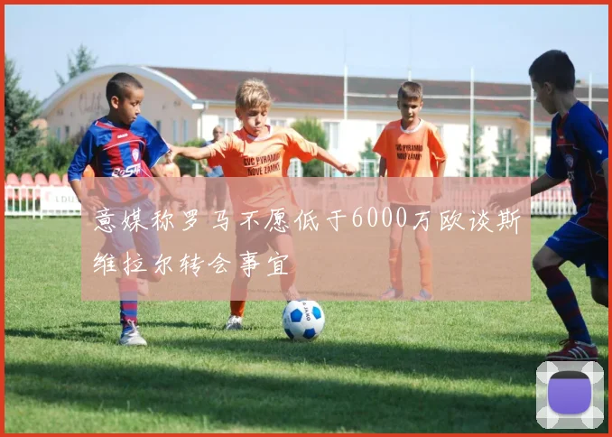 意媒称罗马不愿低于6000万欧谈斯维拉尔转会事宜