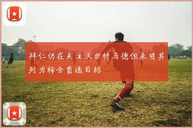 拜仁仍在关注沃尔特马德但未将其列为转会首选目标
