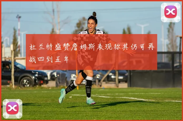 杜兰特盛赞詹姆斯表现称其仍可再战四到五年