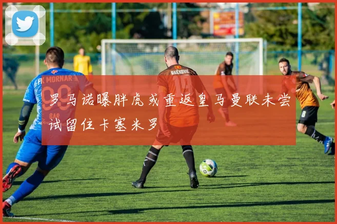 罗马诺曝胖虎或重返皇马曼联未尝试留住卡塞米罗